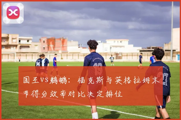 国王vs鹈鹕：福克斯与英格拉姆末节得分效率对比决定排位