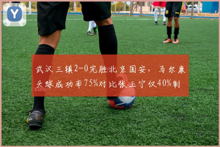 武汉三镇2-0完胜北京国安,马尔康头球成功率75%对比张玉宁仅40%制空优势明显