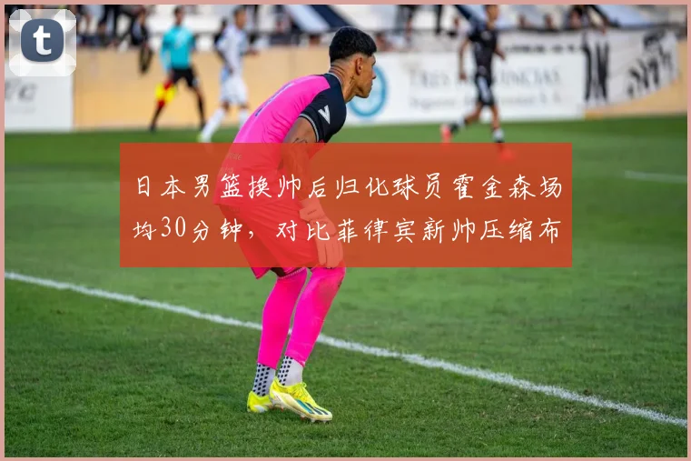日本男篮换帅后归化球员霍金森场均30分钟，对比菲律宾新帅压缩布朗利出场时间引发争议