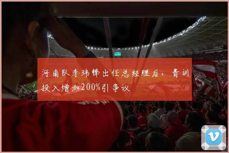 河南队李玮锋出任总经理后,青训投入增加200%引争议