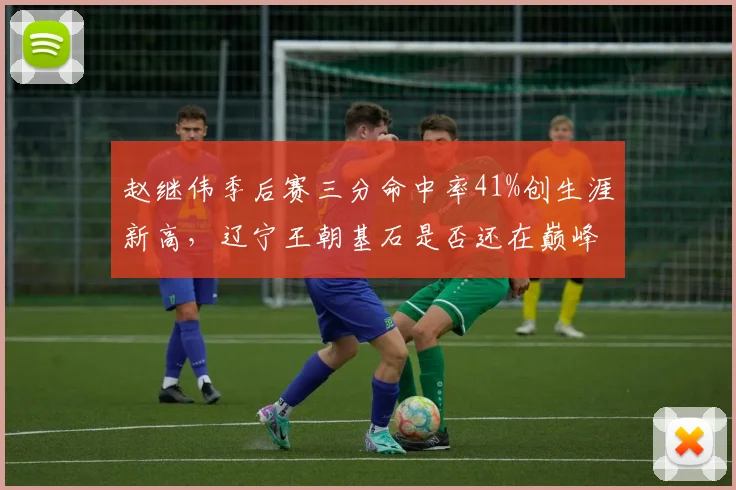 赵继伟季后赛三分命中率41%创生涯新高,辽宁王朝基石是否还在巅峰?