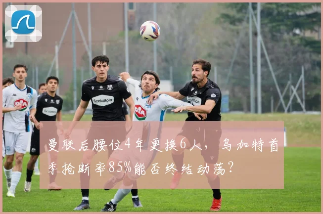 曼联后腰位4年更换6人,乌加特首季抢断率85%能否终结动荡?