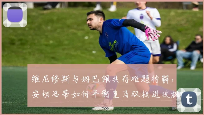 维尼修斯与姆巴佩共存难题待解,安切洛蒂如何平衡皇马双核进攻权?