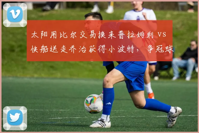 太阳用比尔交易换来普拉姆利 vs 快船送走乔治获得小波特,争冠球队锋线重组策略对比
