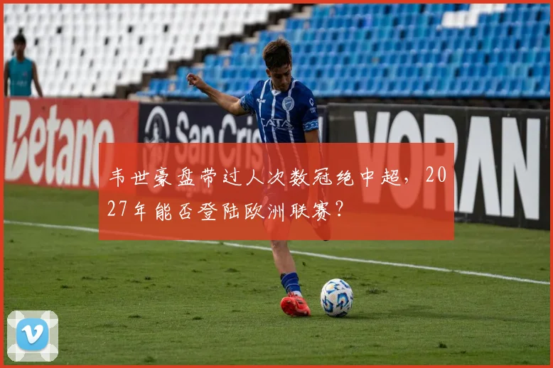 韦世豪盘带过人次数冠绝中超，2027年能否登陆欧洲联赛？