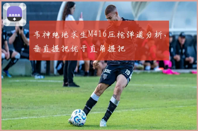 韦神绝地求生M416压枪弹道分析,垂直握把优于直角握把